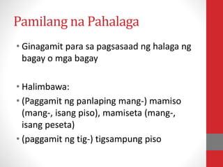 Pamilang na Pahalaga
• Ginagamit para sa pagsasaad ng halaga ng
bagay o mga bagay
• Halimbawa:
• (Paggamit ng panlaping mang-) mamiso
(mang-, isang piso), mamiseta (mang-,
isang peseta)
• (paggamit ng tig-) tigsampung piso
 