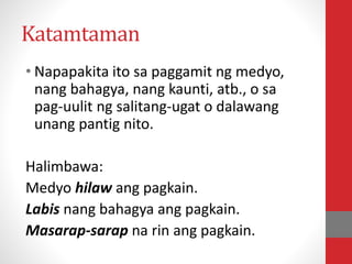 Katamtaman
• Napapakita ito sa paggamit ng medyo,
nang bahagya, nang kaunti, atb., o sa
pag-uulit ng salitang-ugat o dalawang
unang pantig nito.
Halimbawa:
Medyo hilaw ang pagkain.
Labis nang bahagya ang pagkain.
Masarap-sarap na rin ang pagkain.
 