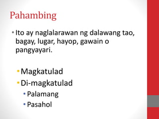 Pahambing
•Ito ay naglalarawan ng dalawang tao,
bagay, lugar, hayop, gawain o
pangyayari.
•Magkatulad
•Di-magkatulad
•Palamang
•Pasahol
 