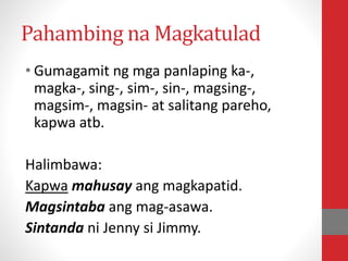 Pahambing na Magkatulad
• Gumagamit ng mga panlaping ka-,
magka-, sing-, sim-, sin-, magsing-,
magsim-, magsin- at salitang pareho,
kapwa atb.
Halimbawa:
Kapwa mahusay ang magkapatid.
Magsintaba ang mag-asawa.
Sintanda ni Jenny si Jimmy.
 