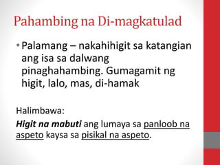 Pahambing na Di-magkatulad
•Palamang – nakahihigit sa katangian
ang isa sa dalwang
pinaghahambing. Gumagamit ng
higit, lalo, mas, di-hamak
Halimbawa:
Higit na mabuti ang lumaya sa panloob na
aspeto kaysa sa pisikal na aspeto.
 