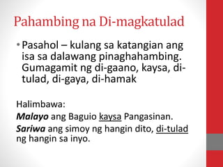 Pahambing na Di-magkatulad
•Pasahol – kulang sa katangian ang
isa sa dalawang pinaghahambing.
Gumagamit ng di-gaano, kaysa, di-
tulad, di-gaya, di-hamak
Halimbawa:
Malayo ang Baguio kaysa Pangasinan.
Sariwa ang simoy ng hangin dito, di-tulad
ng hangin sa inyo.
 