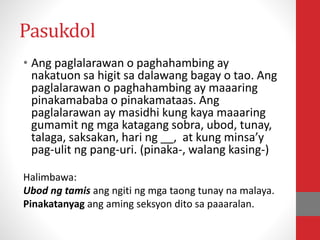Pasukdol
• Ang paglalarawan o paghahambing ay
nakatuon sa higit sa dalawang bagay o tao. Ang
paglalarawan o paghahambing ay maaaring
pinakamababa o pinakamataas. Ang
paglalarawan ay masidhi kung kaya maaaring
gumamit ng mga katagang sobra, ubod, tunay,
talaga, saksakan, hari ng __, at kung minsa’y
pag-ulit ng pang-uri. (pinaka-, walang kasing-)
Halimbawa:
Ubod ng tamis ang ngiti ng mga taong tunay na malaya.
Pinakatanyag ang aming seksyon dito sa paaaralan.
 