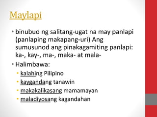 Maylapi
• binubuo ng salitang-ugat na may panlapi
(panlaping makapang-uri) Ang
sumusunod ang pinakagamiting panlapi:
ka-, kay-, ma-, maka- at mala-
• Halimbawa:
• kalahing Pilipino
• kaygandang tanawin
• makakalikasang mamamayan
• maladiyosang kagandahan
 