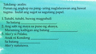 Takdang- aralin:
Punan ng angkop na pang- uring naglalarawan ang bawat
tugma. Isulat ang sagot sa sagutang papel.
1.Tutubi, tutubi, huwag magpahuli
Sa batang ______________________.
2. Ang sabi ng maya sa puno ng akasya,
Maraming kaibigan ang batang _________________.
3. Ako’y si Palaka,
Anak ni Kondeng _________________.
Sa batang _____________
Ako’y natutuwa.
 