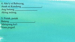 4. Ako’y si Bubuyog,
Anak ni Kondeng ________________;
Ang batang __________________
Aking iniirog.
5. Putak, putak
Batang ____________________;
Matapang ka’t
Nasa pugad.
 