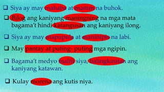  Siya ay may mahaba at maitim na buhok.
 Bilog ang kaniyang maningning na mga mata
bagama’t hindi katangusan ang kaniyang ilong.
 Siya ay may mapupula at maninipis na labi.
 May pantay at puting- puting mga ngipin.
 Bagama’t medyo maliit siya, balingkinitan ang
kaniyang katawan.
 Kulay morena ang kutis niya.
 