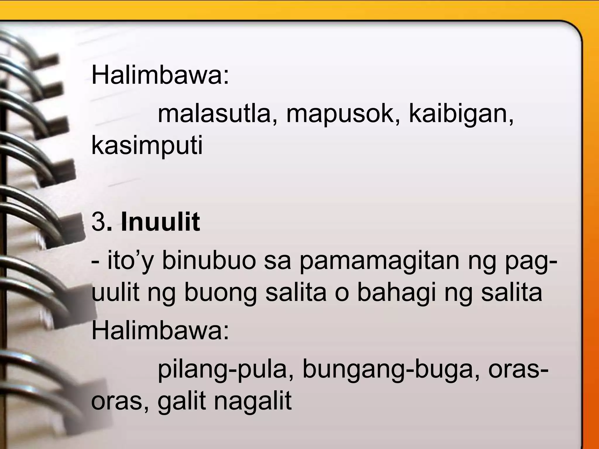 Halimbawa:
malasutla, mapusok, kaibigan,
kasimputi
3. Inuulit
- ito’y binubuo sa pamamagitan ng pag-
uulit ng buong salita o bahagi ng salita
Halimbawa:
pilang-pula, bungang-buga, oras-
oras, galit nagalit
 