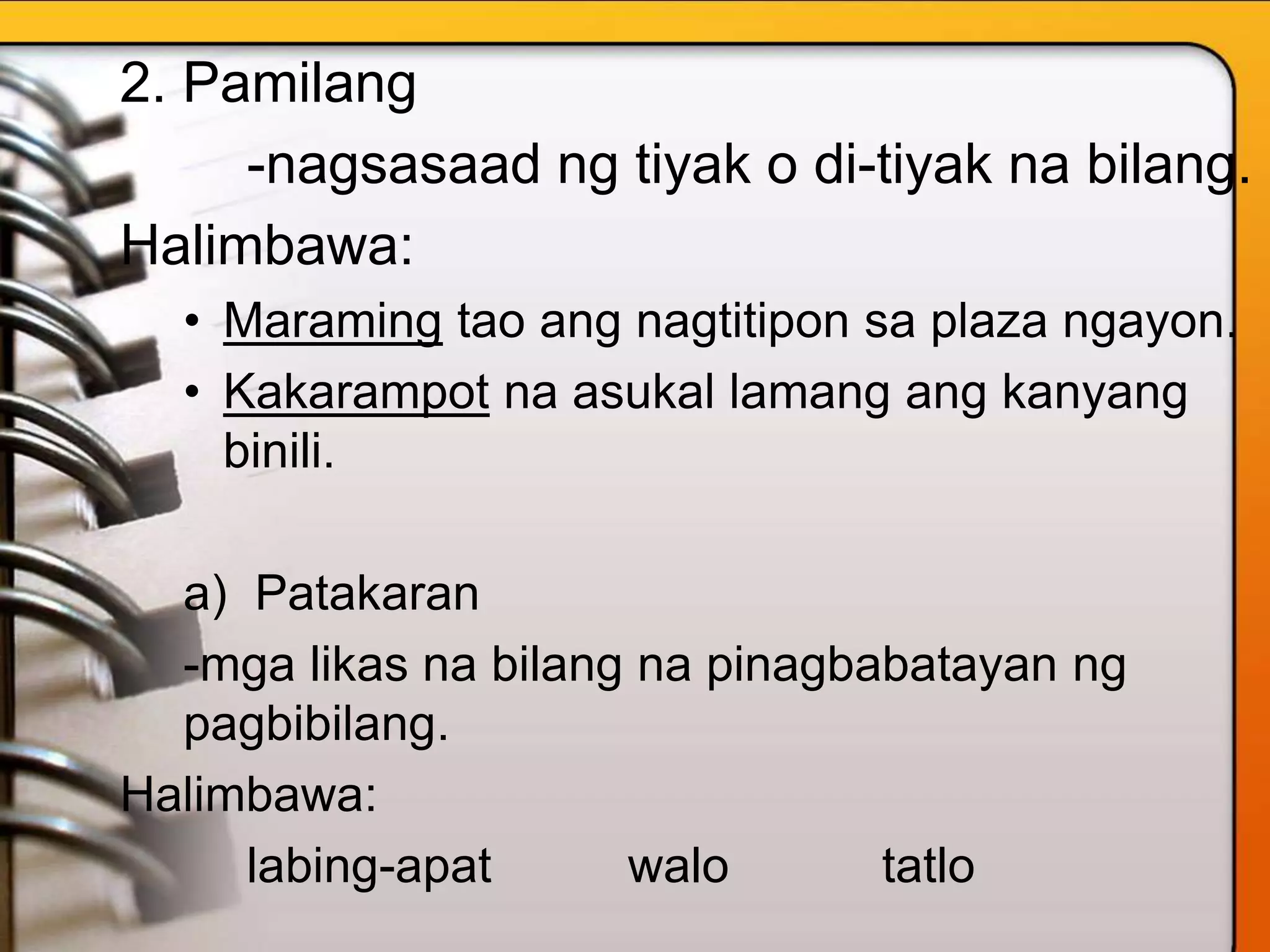 2. Pamilang
-nagsasaad ng tiyak o di-tiyak na bilang.
Halimbawa:
• Maraming tao ang nagtitipon sa plaza ngayon.
• Kakarampot na asukal lamang ang kanyang
binili.
a) Patakaran
-mga likas na bilang na pinagbabatayan ng
pagbibilang.
Halimbawa:
labing-apat walo tatlo
 