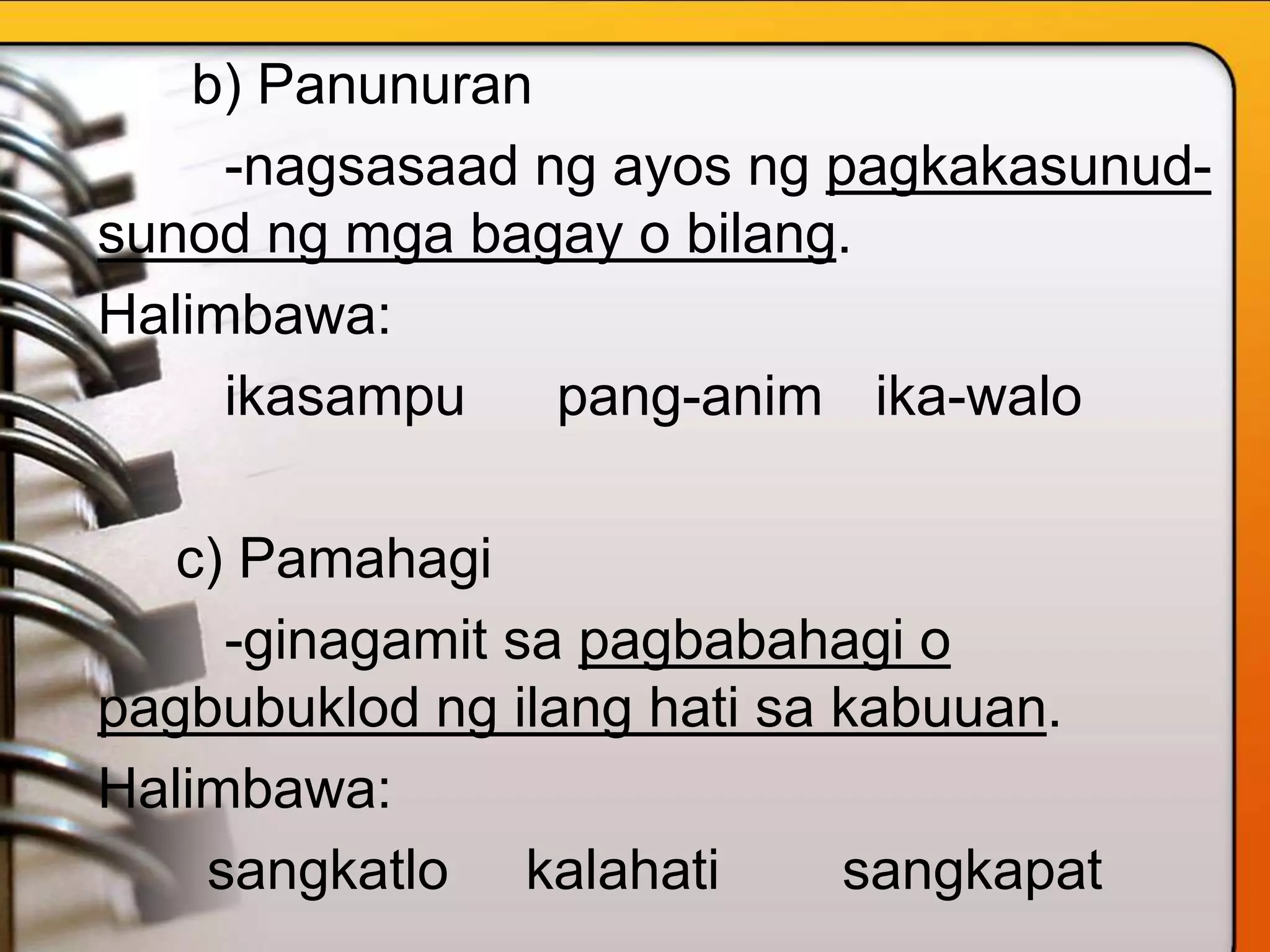 b) Panunuran
-nagsasaad ng ayos ng pagkakasunud-
sunod ng mga bagay o bilang.
Halimbawa:
ikasampu pang-anim ika-walo
c) Pamahagi
-ginagamit sa pagbabahagi o
pagbubuklod ng ilang hati sa kabuuan.
Halimbawa:
sangkatlo kalahati sangkapat
 