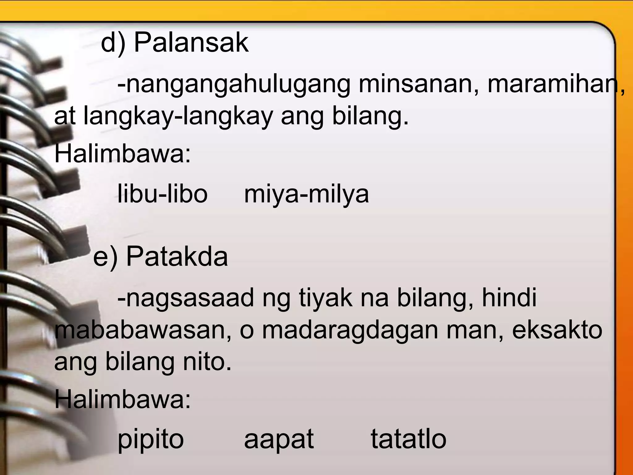d) Palansak
-nangangahulugang minsanan, maramihan,
at langkay-langkay ang bilang.
Halimbawa:
libu-libo miya-milya
e) Patakda
-nagsasaad ng tiyak na bilang, hindi
mababawasan, o madaragdagan man, eksakto
ang bilang nito.
Halimbawa:
pipito aapat tatatlo
 