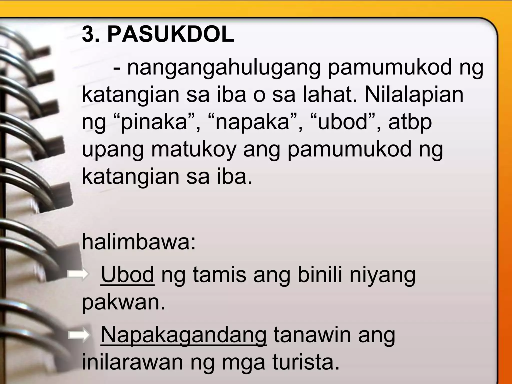 3. PASUKDOL
- nangangahulugang pamumukod ng
katangian sa iba o sa lahat. Nilalapian
ng “pinaka”, “napaka”, “ubod”, atbp
upang matukoy ang pamumukod ng
katangian sa iba.
halimbawa:
Ubod ng tamis ang binili niyang
pakwan.
Napakagandang tanawin ang
inilarawan ng mga turista.
 