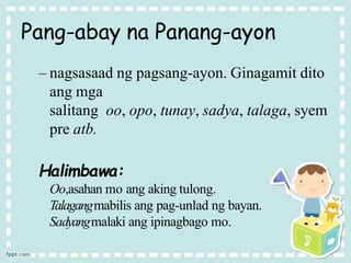Pang-abay na Panang-ayon
– nagsasaad ng pagsang-ayon. Ginagamit dito
ang mga
salitang oo, opo, tunay, sadya, talaga, syem
pre atb.
Halimbawa:
Oo,asahan mo ang aking tulong.
Talagangmabilis ang pag-unlad ng bayan.
Sadyangmalaki ang ipinagbago mo.
 