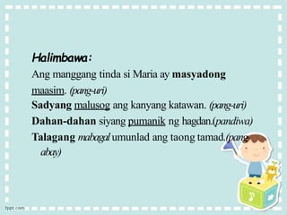 Halimbawa:
Ang manggang tinda si Maria ay masyadong
maasim. (pang-uri)
Sadyang malusog ang kanyang katawan. (pang-uri)
Dahan-dahan siyang pumanik ng hagdan.(pandiwa)
Talagang mabagalumunlad ang taong tamad.(pang-
abay)
 