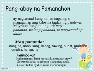 Pang-abay na Pamanahon
– ay nagsasaad kung kailan naganap o
magaganap ang kilos na taglay ng pandiwa.
Mayroon itong tatlong uri: may
pananda, walang pananda, at nagsasaad ng
dalas.
May pananda:
nang, sa, noon, kung, kapag, tuwing, buhat, mula,
umpisa, hanggang
Halimbawa:
Kailangan mo bang pumasok nangaraw-araw?
Tuwing pasko ay nagtitipon silang mag-anak.
Umpisa bukas ay dito ka na manunuluyan
 
