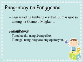 Pang-abay na Panggaano
– nagsasaad ng timbang o sukat. Sumasagot sa
tanong na Gaano o Magkano.
Halimbawa:
Tumaba ako nang limang libra .
Tumagal nang isang oras ang operasyon.
 