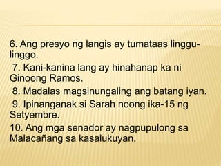 6. Ang presyo ng langis ay tumataas linggu-
linggo.
7. Kani-kanina lang ay hinahanap ka ni
Ginoong Ramos.
8. Madalas magsinungaling ang batang iyan.
9. Ipinanganak si Sarah noong ika-15 ng
Setyembre.
10. Ang mga senador ay nagpupulong sa
Malacañang sa kasalukuyan.
 