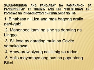 SALUNGGUHITAN ANG PANG-ABAY NA PAMANAHON SA
PANGUNGUSAP AT TUKUYIN ANG URI NITO.BILUGAN ANG
PANDIWA NA INILALARAWAN NG PANG-ABAY NA ITO.
1. Binabasa ni Liza ang mga bagong aralin
gabi-gabi.
2. Manonood kami ng sine sa darating na
Linggo.
3. Si Jose ay darating mula sa Cavite
samakalawa.
4. Araw-araw siyang nakikinig sa radyo.
5. Aalis mayamaya ang bus na papuntang
Bikol.
 