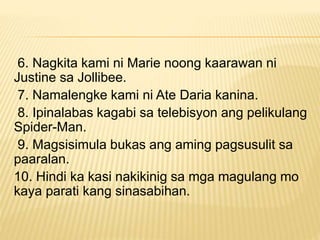 6. Nagkita kami ni Marie noong kaarawan ni
Justine sa Jollibee.
7. Namalengke kami ni Ate Daria kanina.
8. Ipinalabas kagabi sa telebisyon ang pelikulang
Spider-Man.
9. Magsisimula bukas ang aming pagsusulit sa
paaralan.
10. Hindi ka kasi nakikinig sa mga magulang mo
kaya parati kang sinasabihan.
 