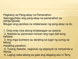Pagtukoy sa Pang-abay na Pamanahon
Salungguhitan ang pang-abay na pamanahon sa
pangungusap.
Bilugan ang pandiwa na inilalarawan ng pang-abay na ito.
1. Oras-oras niya akong tinatawagan sa opisina.
2. Nakikita ko paminsan-minsan ang mga dati kong
kaklase.
3. Ang mga bumbero ay darating sa lugar ng sunog sa
lalong
madaling panahon.
4. Tuwing Sabado, nagluluto ng espesyal na meryenda si
Nanay.
5. Laging naka-abang sa gate ang alagang aso ni Terry.
 