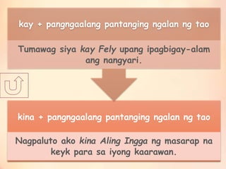 kina + pangngaalang pantanging ngalan ng tao
Nagpaluto ako kina Aling Ingga ng masarap na
keyk para sa iyong kaarawan.
kay + pangngaalang pantanging ngalan ng tao
Tumawag siya kay Fely upang ipagbigay-alam
ang nangyari.
 