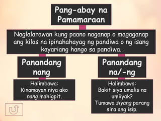 Pang-abay na
Pamamaraan
Naglalarawan kung paano naganap o magaganap
ang kilos na ipinahahayag ng pandiwa o ng isang
kayariang hango sa pandiwa.
Panandang
nang
Panandang
na/-ng
Halimbawa:
Bakit siya umalis na
umiiyak?
Tumawa siyang parang
sira ang isip.
Halimbawa:
Kinamayan niya ako
nang mahigpit.
 