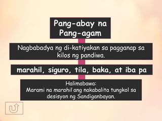 Pang-abay na
Pang-agam
Nagbabadya ng di-katiyakan sa pagganap sa
kilos ng pandiwa.
marahil, siguro, tila, baka, at iba pa
Halimabawa:
Marami na marahil ang nakabalita tungkol sa
desisyon ng Sandiganbayan.
 