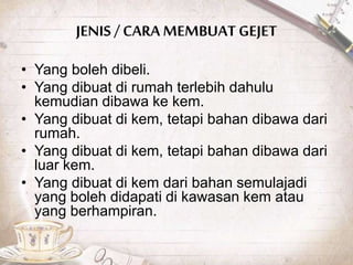 JENIS / CARA MEMBUAT GEJET
• Yang boleh dibeli.
• Yang dibuat di rumah terlebih dahulu
kemudian dibawa ke kem.
• Yang dibuat di kem, tetapi bahan dibawa dari
rumah.
• Yang dibuat di kem, tetapi bahan dibawa dari
luar kem.
• Yang dibuat di kem dari bahan semulajadi
yang boleh didapati di kawasan kem atau
yang berhampiran.
 