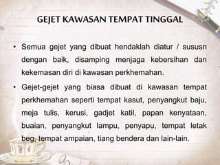GEJET KAWASAN TEMPAT TINGGAL
• Semua gejet yang dibuat hendaklah diatur / sususn
dengan baik, disamping menjaga kebersihan dan
kekemasan diri di kawasan perkhemahan.
• Gejet-gejet yang biasa dibuat di kawasan tempat
perkhemahan seperti tempat kasut, penyangkut baju,
meja tulis, kerusi, gadjet katil, papan kenyataan,
buaian, penyangkut lampu, penyapu, tempat letak
beg, tempat ampaian, tiang bendera dan lain-lain.
 