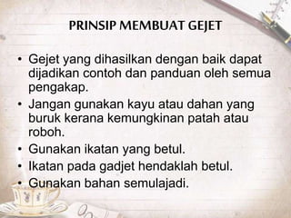 PRINSIP MEMBUATGEJET
• Gejet yang dihasilkan dengan baik dapat
dijadikan contoh dan panduan oleh semua
pengakap.
• Jangan gunakan kayu atau dahan yang
buruk kerana kemungkinan patah atau
roboh.
• Gunakan ikatan yang betul.
• Ikatan pada gadjet hendaklah betul.
• Gunakan bahan semulajadi.
 
