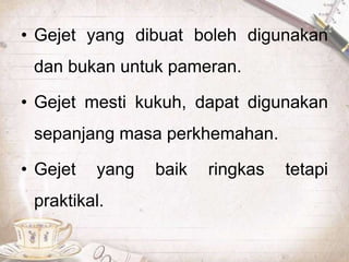 • Gejet yang dibuat boleh digunakan
dan bukan untuk pameran.
• Gejet mesti kukuh, dapat digunakan
sepanjang masa perkhemahan.
• Gejet yang baik ringkas tetapi
praktikal.
 