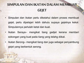 SIMPULAN DAN IKATAN DALAM MEMBUAT
GEJET
• Simpulan dan ikatan perlu diketahui dalam proses membuat
gejet, perlu dipelajari lebih dahulu supaya gejetnya kekal.
Simpulannya perlulah ketat dan kuat.
• Ikatan Seraya– mengikat tiang gadjet kerana memberi
sokongan yang kuat pada tiang yang telahg diikat.
• Ikatan Serong– mengikat tiang dan juga sebagai penyambung
gejet yang berbentuk serong.
 