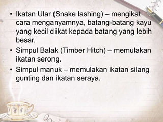• Ikatan Ular (Snake lashing) – mengikat
cara menganyamnya, batang-batang kayu
yang kecil diikat kepada batang yang lebih
besar.
• Simpul Balak (Timber Hitch) – memulakan
ikatan serong.
• Simpul manuk – memulakan ikatan silang
gunting dan ikatan seraya.
 