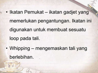 • Ikatan Pemukat – ikatan gadjet yang
memerlukan pengantungan. Ikatan ini
digunakan untuk membuat sesuatu
loop pada tali.
• Whipping – mengemaskan tali yang
berlebihan.
 