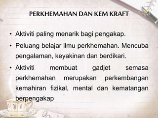 PERKHEMAHAN DAN KEM KRAFT
• Aktiviti paling menarik bagi pengakap.
• Peluang belajar ilmu perkhemahan. Mencuba
pengalaman, keyakinan dan berdikari.
• Aktiviti membuat gadjet semasa
perkhemahan merupakan perkembangan
kemahiran fizikal, mental dan kematangan
berpengakap
 