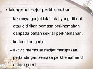 • Mengenal gejet perkhemahan:
–lazimnya gadjet ialah alat yang dibuat
atau didirikan semasa perkhemahan
daripada bahan sekitar perkhemahan.
–kedudukan gadjet.
–aktiviti membuat gadjet merupakan
pertandingan semasa perkhemahan di
antara patrol.
 