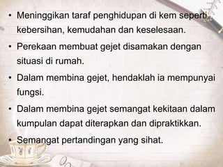 • Meninggikan taraf penghidupan di kem seperti
kebersihan, kemudahan dan keselesaan.
• Perekaan membuat gejet disamakan dengan
situasi di rumah.
• Dalam membina gejet, hendaklah ia mempunyai
fungsi.
• Dalam membina gejet semangat kekitaan dalam
kumpulan dapat diterapkan dan dipraktikkan.
• Semangat pertandingan yang sihat.
 