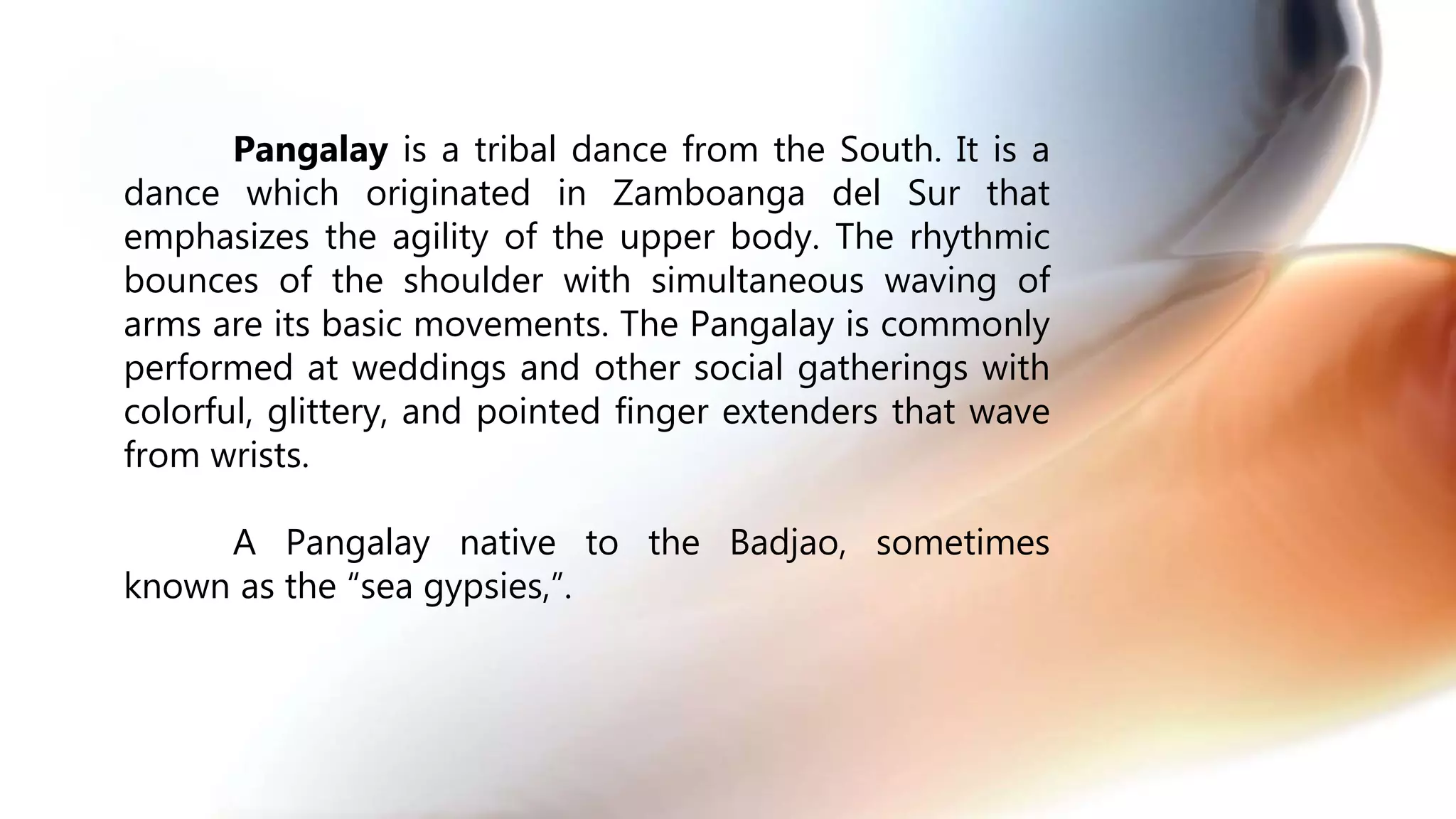 Pangalay is a tribal dance from the South. It is a
dance which originated in Zamboanga del Sur that
emphasizes the agility of the upper body. The rhythmic
bounces of the shoulder with simultaneous waving of
arms are its basic movements. The Pangalay is commonly
performed at weddings and other social gatherings with
colorful, glittery, and pointed finger extenders that wave
from wrists.
A Pangalay native to the Badjao, sometimes
known as the “sea gypsies,”.