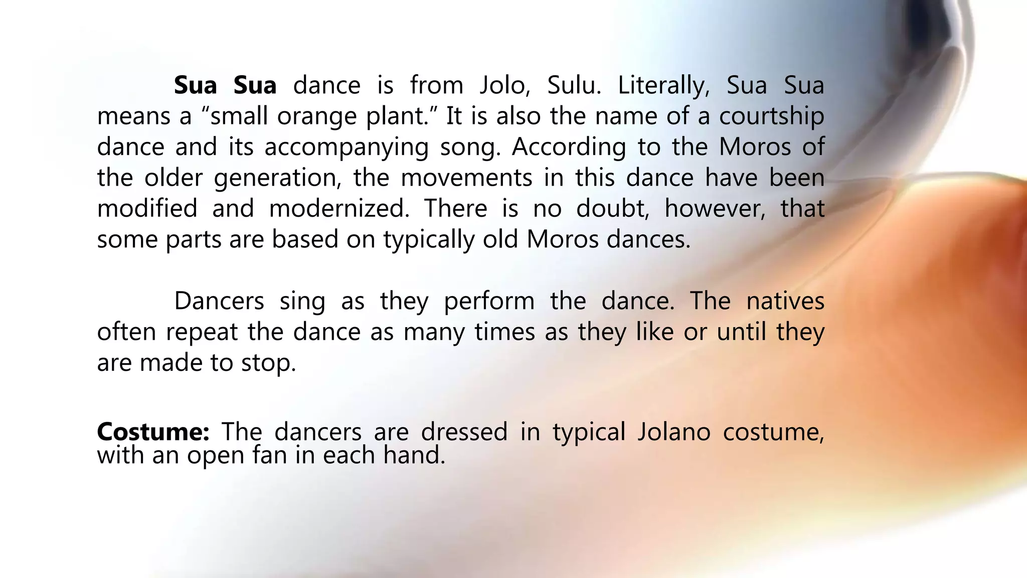 Sua Sua dance is from Jolo, Sulu. Literally, Sua Sua
means a “small orange plant.” It is also the name of a courtship
dance and its accompanying song. According to the Moros of
the older generation, the movements in this dance have been
modified and modernized. There is no doubt, however, that
some parts are based on typically old Moros dances.
Dancers sing as they perform the dance. The natives
often repeat the dance as many times as they like or until they
are made to stop.
Costume: The dancers are dressed in typical Jolano costume,
with an open fan in each hand.