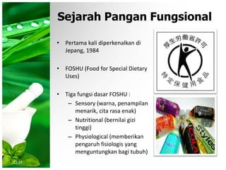 Sejarah Pangan Fungsional
• Pertama kali diperkenalkan di
Jepang, 1984
• FOSHU (Food for Special Dietary
Uses)
• Tiga fungsi dasar FOSHU :
– Sensory (warna, penampilan
menarik, cita rasa enak)
– Nutritional (bernilai gizi
tinggi)
– Physiological (memberikan
pengaruh fisiologis yang
menguntungkan bagi tubuh)
12:28
 