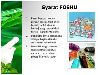Syarat FOSHU
1. Harus berupa produk
pangan (bukan berbentuk
kapsul, tablet ataupun
bubuk) yang berasal dari
bahan (ingredient) alami
2. Dapat dan layak dikonsumsi
sebagai bagian dari diet
atau menu sehari-hari
3. Memiliki fungsi tertentu
saat dicerna sekaligus
memberi peran dalam
proses fisiologis tubuh
12:28
 