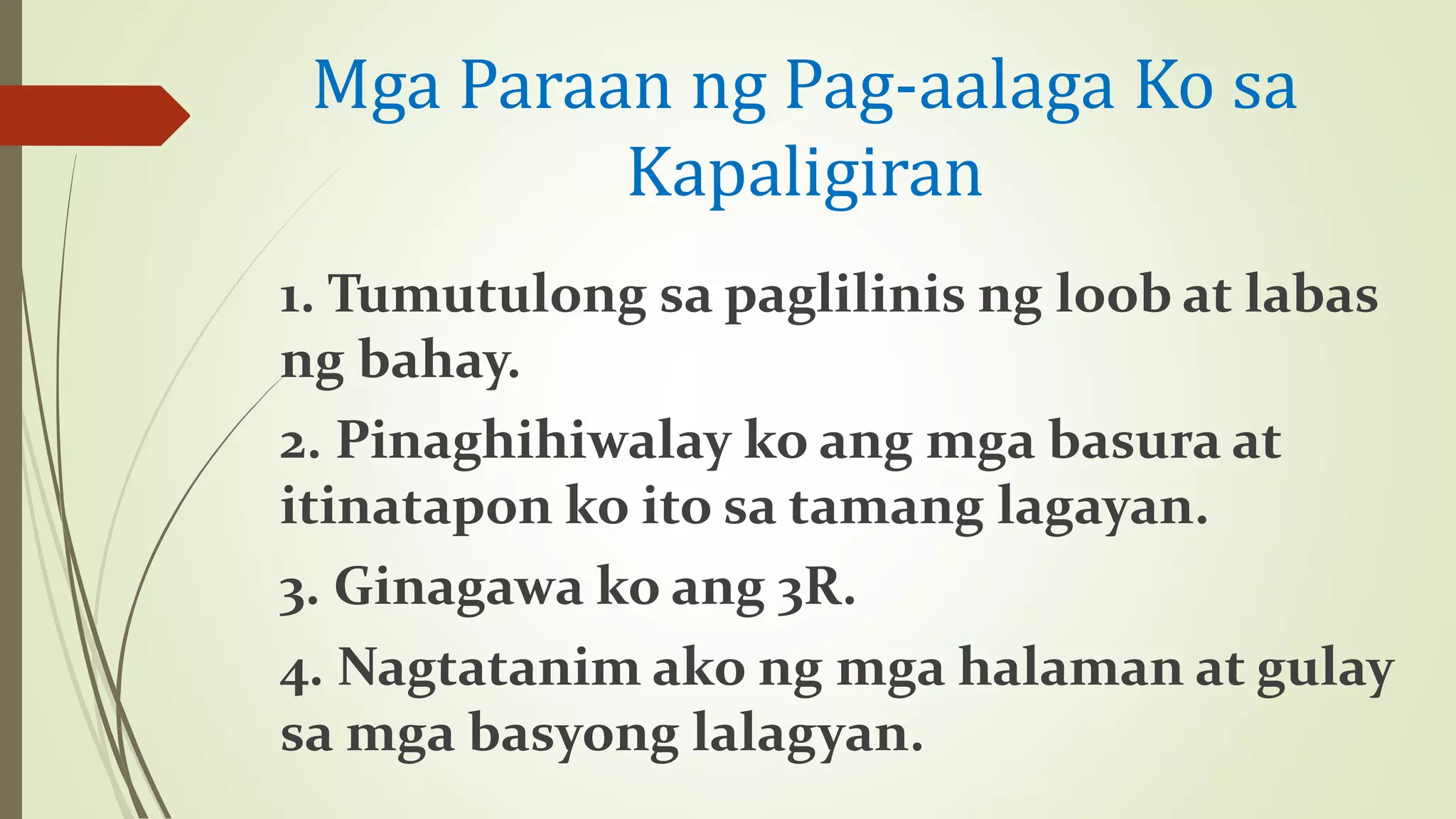 Mga Paraan ng Pag-aalaga Ko sa
Kapaligiran
1. Tumutulong sa paglilinis ng loob at labas
ng bahay.
2. Pinaghihiwalay ko ang mga basura at
itinatapon ko ito sa tamang lagayan.
3. Ginagawa ko ang 3R.
4. Nagtatanim ako ng mga halaman at gulay
sa mga basyong lalagyan.
 