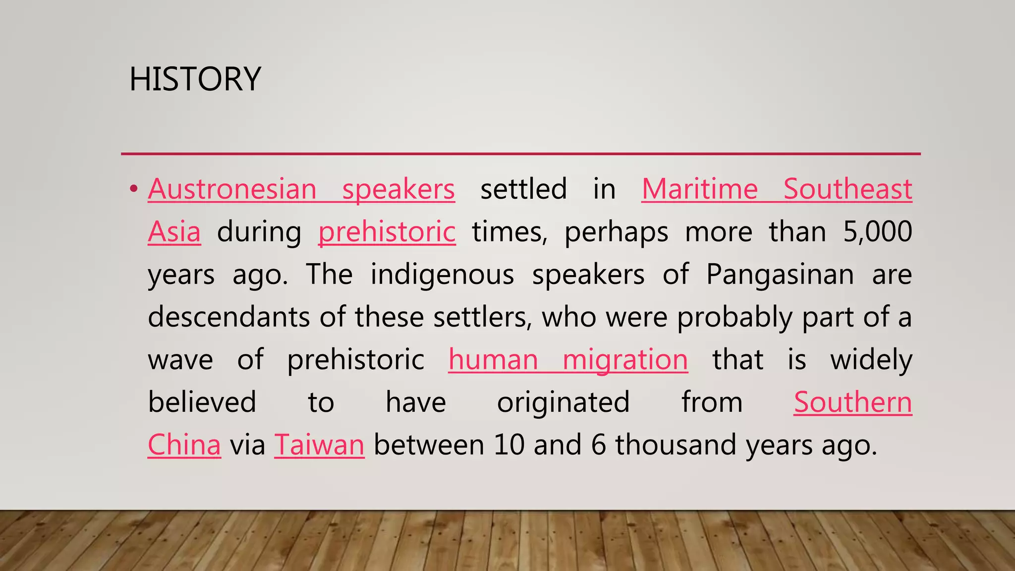 HISTORY
• Austronesian speakers settled in Maritime Southeast
Asia during prehistoric times, perhaps more than 5,000
years ago. The indigenous speakers of Pangasinan are
descendants of these settlers, who were probably part of a
wave of prehistoric human migration that is widely
believed to have originated from Southern
China via Taiwan between 10 and 6 thousand years ago.
 