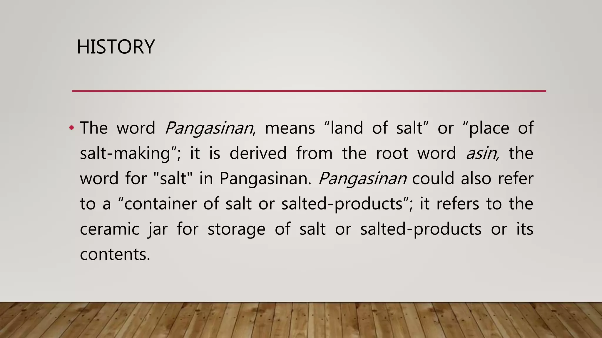 HISTORY
• The word Pangasinan, means “land of salt” or “place of
salt-making”; it is derived from the root word asin, the
word for "salt" in Pangasinan. Pangasinan could also refer
to a “container of salt or salted-products”; it refers to the
ceramic jar for storage of salt or salted-products or its
contents.
 