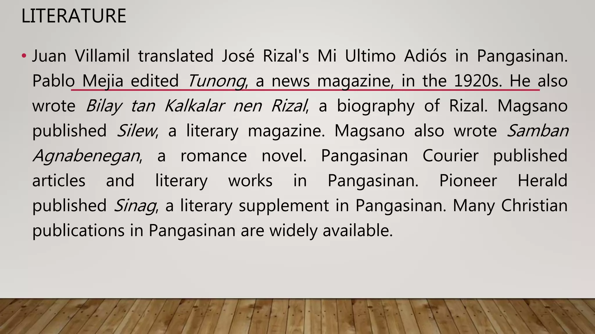 LITERATURE
• Juan Villamil translated José Rizal's Mi Ultimo Adiós in Pangasinan.
Pablo Mejia edited Tunong, a news magazine, in the 1920s. He also
wrote Bilay tan Kalkalar nen Rizal, a biography of Rizal. Magsano
published Silew, a literary magazine. Magsano also wrote Samban
Agnabenegan, a romance novel. Pangasinan Courier published
articles and literary works in Pangasinan. Pioneer Herald
published Sinag, a literary supplement in Pangasinan. Many Christian
publications in Pangasinan are widely available.
 