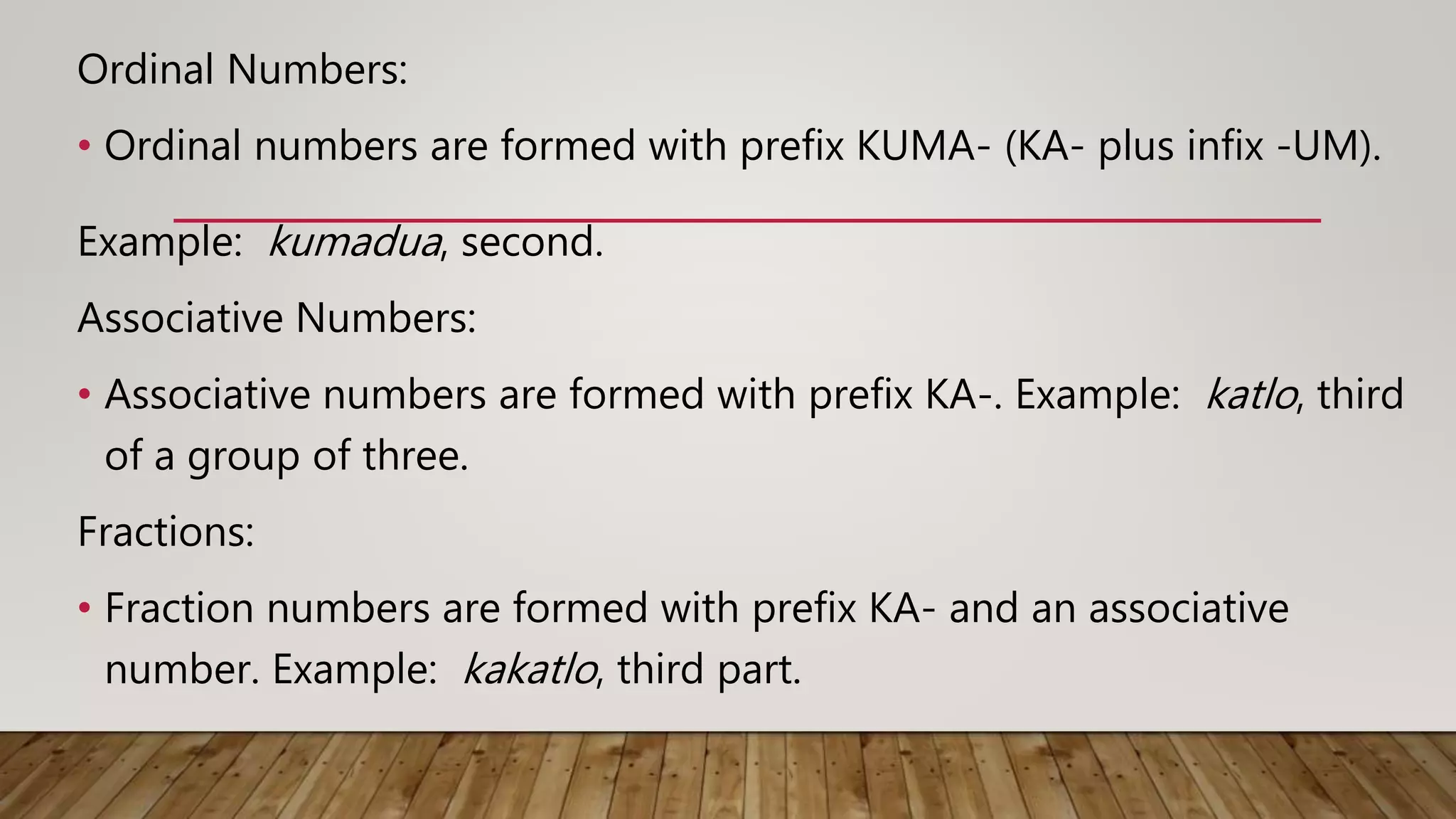 Ordinal Numbers:
• Ordinal numbers are formed with prefix KUMA- (KA- plus infix -UM).
Example: kumadua, second.
Associative Numbers:
• Associative numbers are formed with prefix KA-. Example: katlo, third
of a group of three.
Fractions:
• Fraction numbers are formed with prefix KA- and an associative
number. Example: kakatlo, third part.
 
