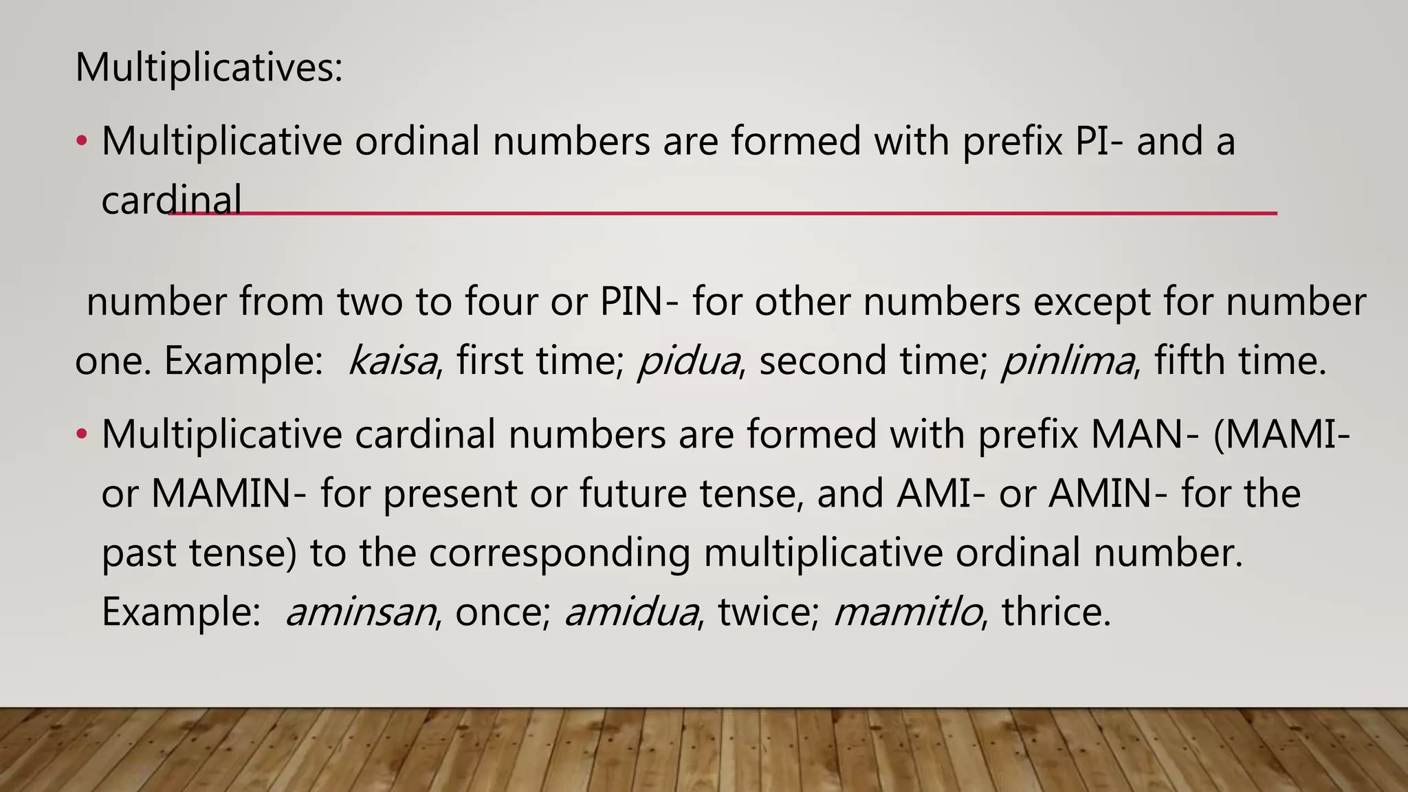 Multiplicatives:
• Multiplicative ordinal numbers are formed with prefix PI- and a
cardinal
number from two to four or PIN- for other numbers except for number
one. Example: kaisa, first time; pidua, second time; pinlima, fifth time.
• Multiplicative cardinal numbers are formed with prefix MAN- (MAMI-
or MAMIN- for present or future tense, and AMI- or AMIN- for the
past tense) to the corresponding multiplicative ordinal number.
Example: aminsan, once; amidua, twice; mamitlo, thrice.
 