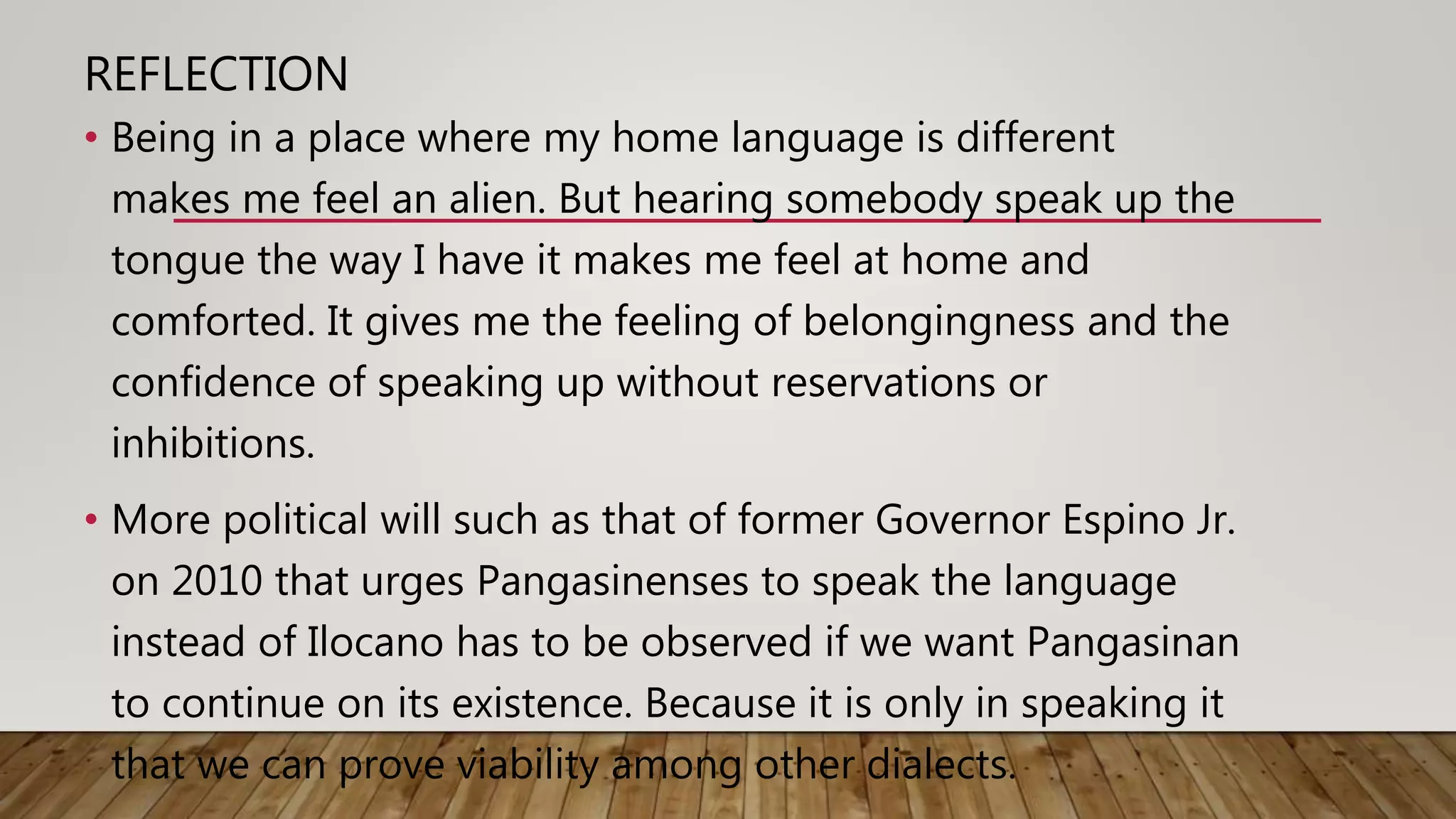 REFLECTION
• Being in a place where my home language is different
makes me feel an alien. But hearing somebody speak up the
tongue the way I have it makes me feel at home and
comforted. It gives me the feeling of belongingness and the
confidence of speaking up without reservations or
inhibitions.
• More political will such as that of former Governor Espino Jr.
on 2010 that urges Pangasinenses to speak the language
instead of Ilocano has to be observed if we want Pangasinan
to continue on its existence. Because it is only in speaking it
that we can prove viability among other dialects.
 