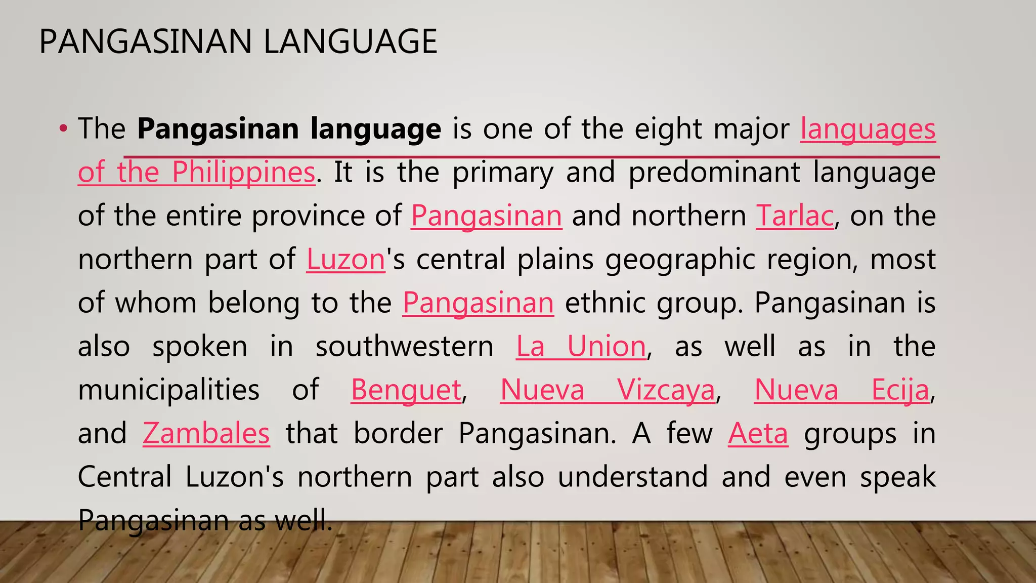 PANGASINAN LANGUAGE
• The Pangasinan language is one of the eight major languages
of the Philippines. It is the primary and predominant language
of the entire province of Pangasinan and northern Tarlac, on the
northern part of Luzon's central plains geographic region, most
of whom belong to the Pangasinan ethnic group. Pangasinan is
also spoken in southwestern La Union, as well as in the
municipalities of Benguet, Nueva Vizcaya, Nueva Ecija,
and Zambales that border Pangasinan. A few Aeta groups in
Central Luzon's northern part also understand and even speak
Pangasinan as well.
 