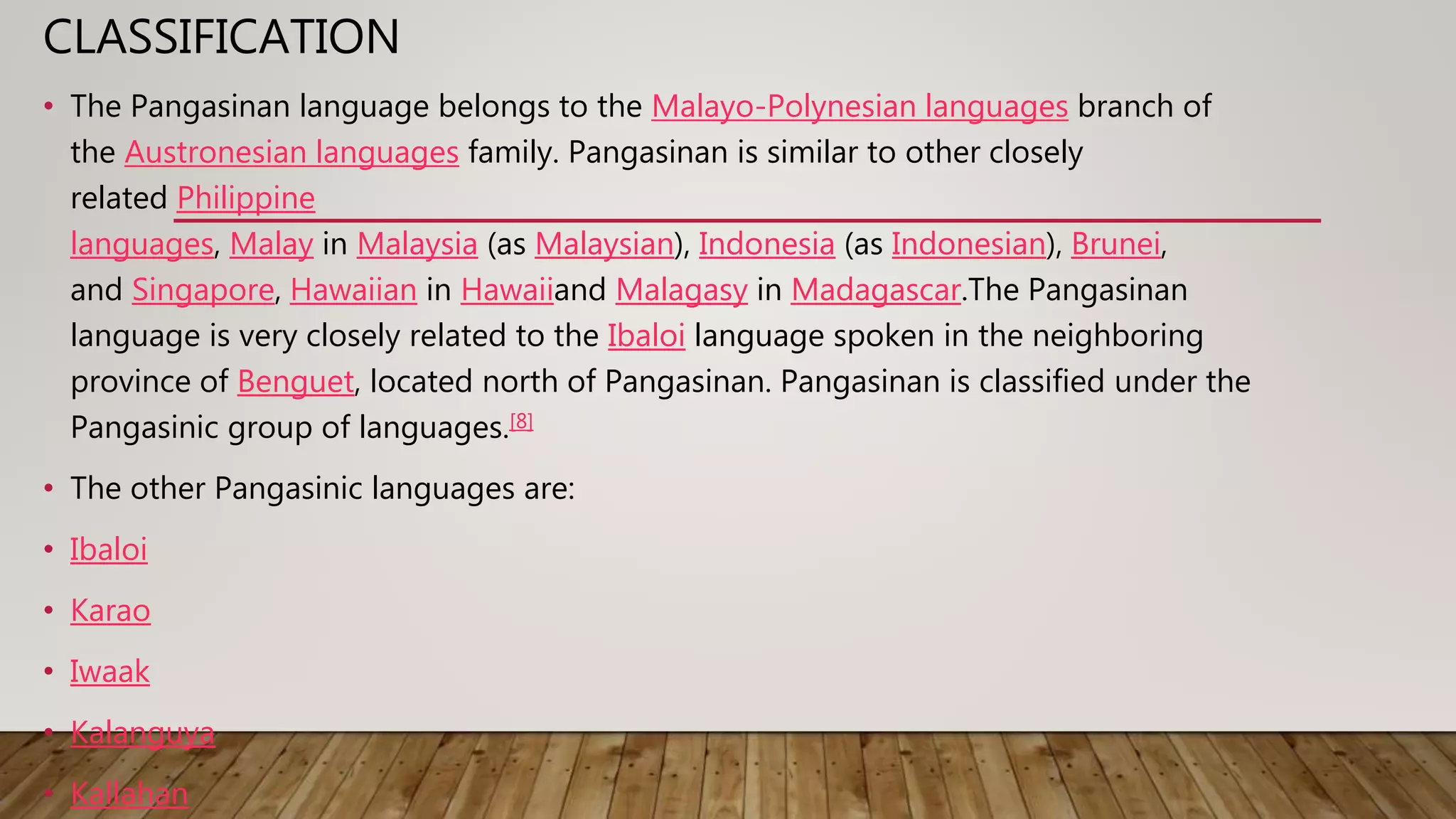 CLASSIFICATION
• The Pangasinan language belongs to the Malayo-Polynesian languages branch of
the Austronesian languages family. Pangasinan is similar to other closely
related Philippine
languages, Malay in Malaysia (as Malaysian), Indonesia (as Indonesian), Brunei,
and Singapore, Hawaiian in Hawaiiand Malagasy in Madagascar.The Pangasinan
language is very closely related to the Ibaloi language spoken in the neighboring
province of Benguet, located north of Pangasinan. Pangasinan is classified under the
Pangasinic group of languages.[8]
• The other Pangasinic languages are:
• Ibaloi
• Karao
• Iwaak
• Kalanguya
• Kallahan
 